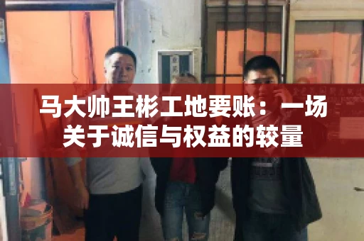 马大帅王彬工地要账:一场关于诚信与权益的较量 马大帅王彬工地要账:一场关于诚信与权益的较量