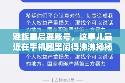 魅族重启要账号,这事儿最近在手机圈里闹得沸沸扬扬。不少魅友在重启手机时,突然发现需要输入账号信息,这可把人给弄蒙了。今天,我就来跟大家聊聊这个话题,看看魅族重启要账号背后到底隐藏着什么。 魅族重启要账号,这事儿最近在手机圈里闹得沸沸扬扬。不少魅友在重启手机时,突然发现需要输入账号信息,这可把人给弄蒙了。今天,我就来跟大家聊聊这个话题,看看魅族重启要账号背后到底隐藏着什么。